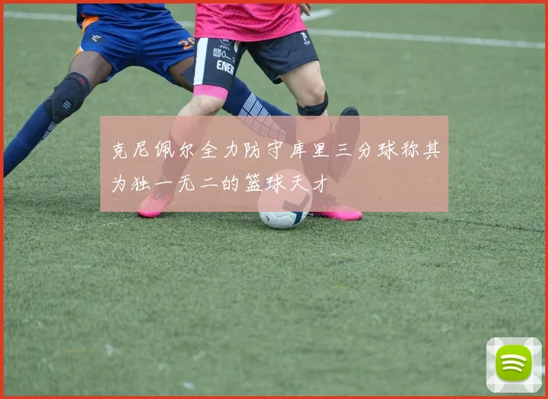 克尼佩尔全力防守库里三分球称其为独一无二的篮球天才