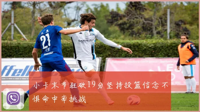 小卡末节狂砍19分坚持投篮信念不惧命中率挑战