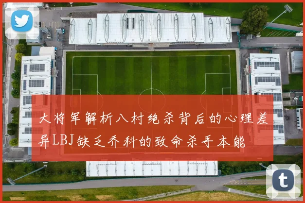 大将军解析八村绝杀背后的心理差异LBJ缺乏乔科的致命杀手本能