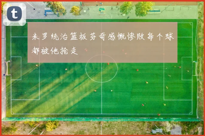 米罗统治篮板芬奇感慨惨败每个球都被他抢走