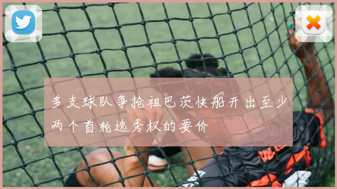 多支球队争抢祖巴茨快船开出至少两个首轮选秀权的要价