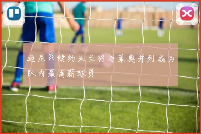 迈尼昂续约米兰将与莱奥并列成为队内最高薪球员