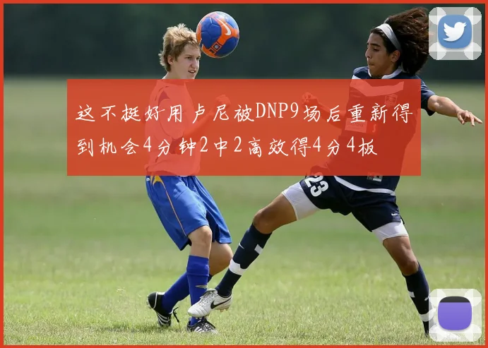 这不挺好用卢尼被DNP9场后重新得到机会4分钟2中2高效得4分4板