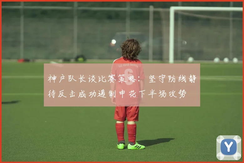 神户队长谈比赛策略：坚守防线静待反击成功遏制申花下半场攻势