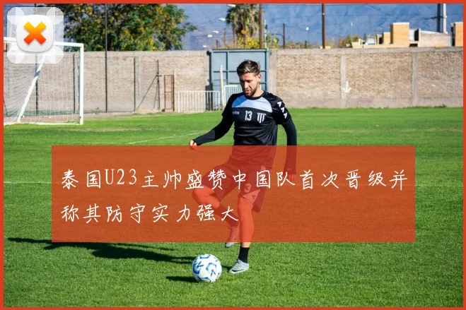 泰国U23主帅盛赞中国队首次晋级并称其防守实力强大