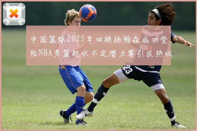 中国篮球2025年回顾杨瀚森成功登陆NBA男篮起伏不定潜力赛引发热议与争论
