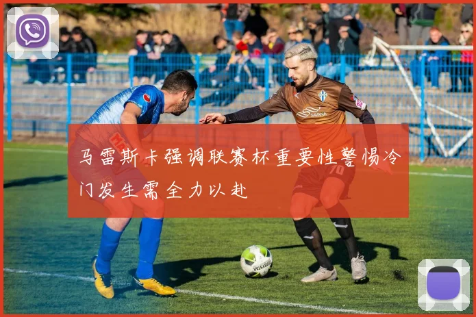 马雷斯卡强调联赛杯重要性警惕冷门发生需全力以赴
