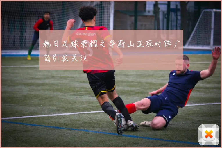 韩日足球荣耀之争蔚山亚冠对阵广岛引发关注