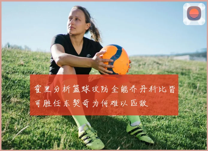 霍里分析篮球攻防全能乔丹科比皆可胜任东契奇为何难以匹敌