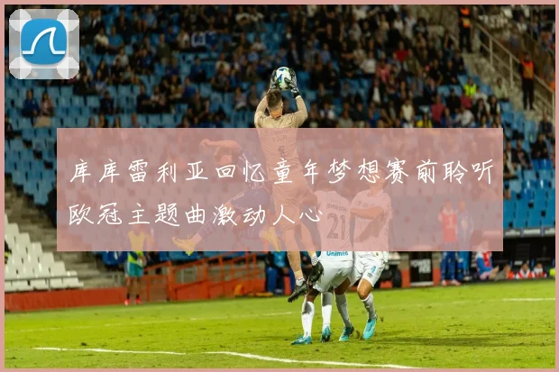 库库雷利亚回忆童年梦想赛前聆听欧冠主题曲激动人心