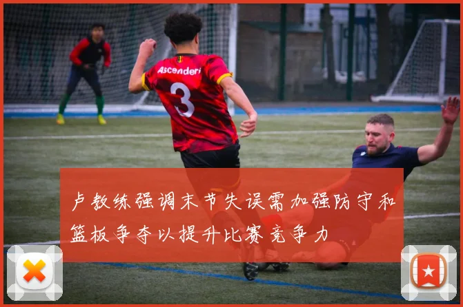 卢教练强调末节失误需加强防守和篮板争夺以提升比赛竞争力