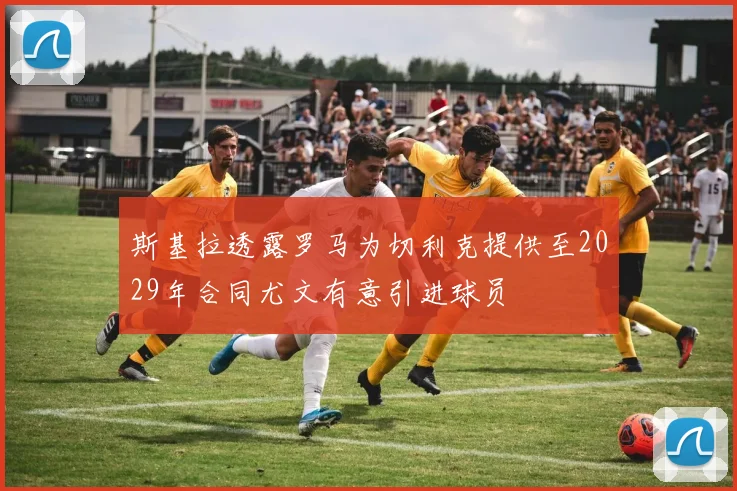 斯基拉透露罗马为切利克提供至2029年合同尤文有意引进球员