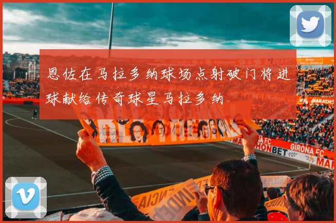 恩佐在马拉多纳球场点射破门将进球献给传奇球星马拉多纳
