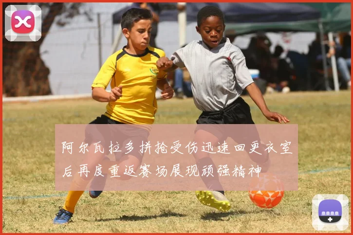 阿尔瓦拉多拼抢受伤迅速回更衣室后再度重返赛场展现顽强精神