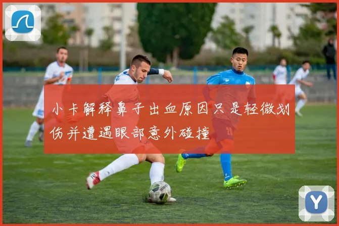 小卡解释鼻子出血原因只是轻微划伤并遭遇眼部意外碰撞