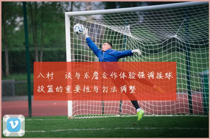 八村塁谈与东詹合作体验强调接球投篮的重要性与打法调整