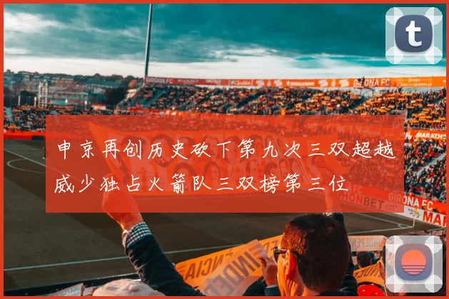 申京再创历史砍下第九次三双超越威少独占火箭队三双榜第三位