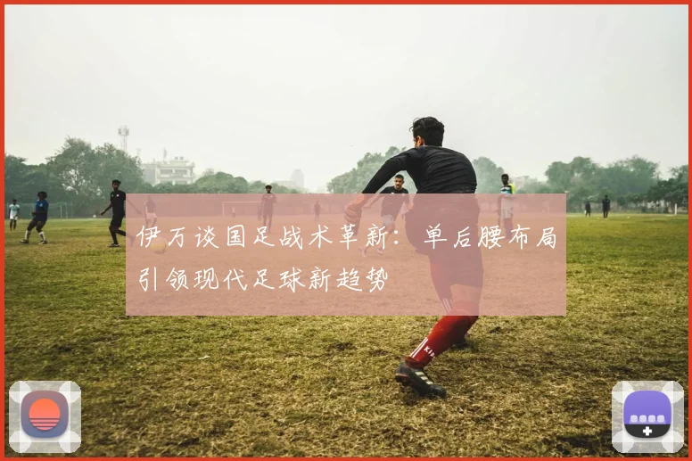 伊万谈国足战术革新：单后腰布局引领现代足球新趋势