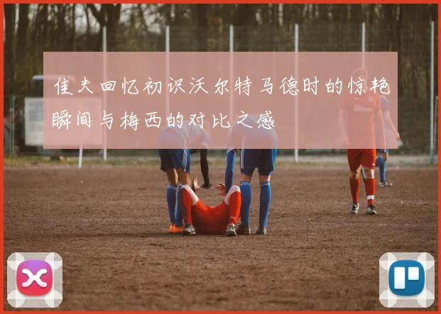 佳夫回忆初识沃尔特马德时的惊艳瞬间与梅西的对比之感