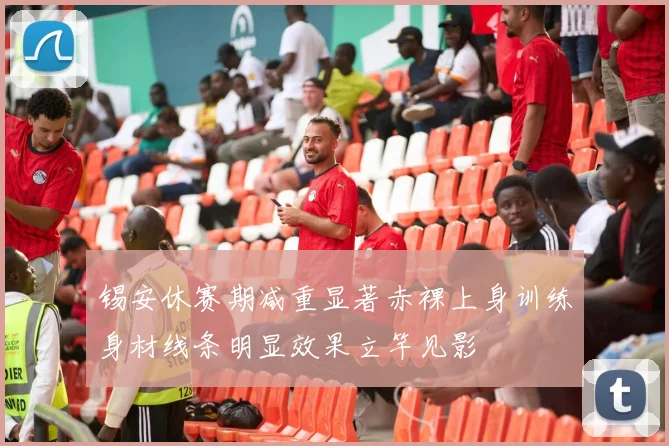 锡安休赛期减重显著赤裸上身训练身材线条明显效果立竿见影