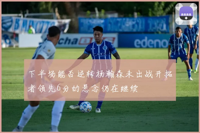 下半场能否逆转杨瀚森未出战开拓者领先6分的悬念仍在继续