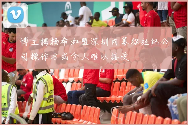 博主揭杨希加盟深圳内幕称经纪公司操作方式令人难以接受