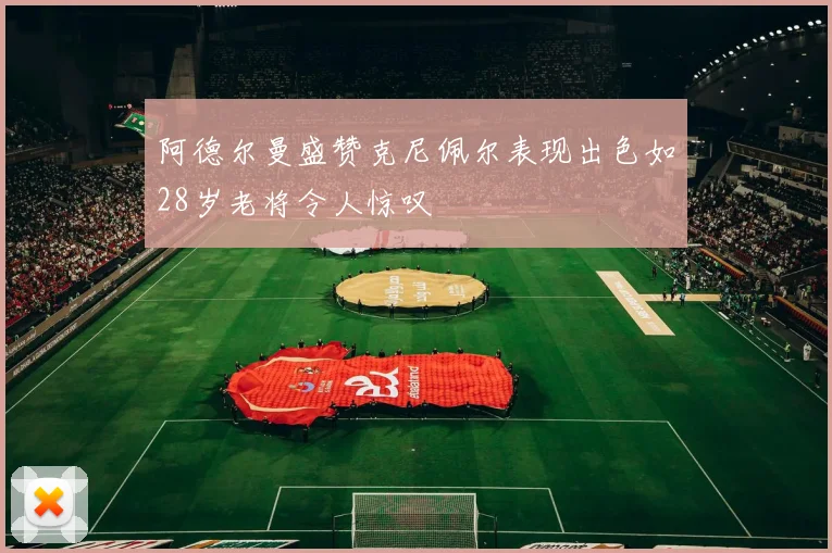 阿德尔曼盛赞克尼佩尔表现出色如28岁老将令人惊叹