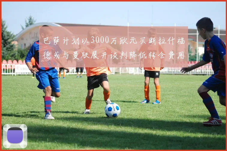 巴萨计划以3000万欧元买断拉什福德或与曼联展开谈判降低转会费用