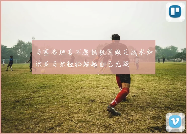 马塞洛坦言不愿执教因缺乏战术知识亚马尔轻松超越自己无疑
