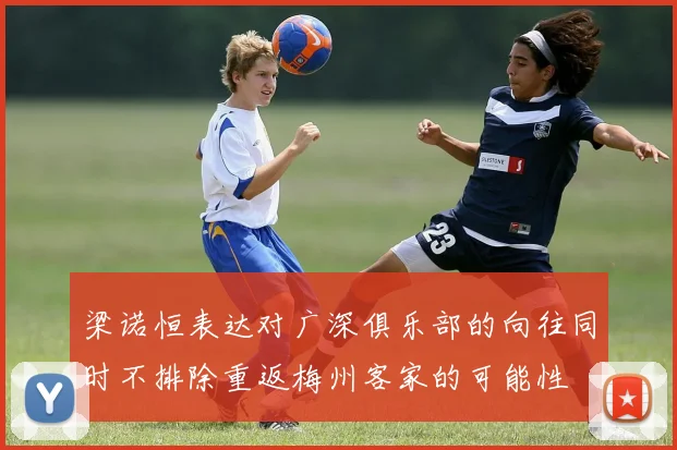 梁诺恒表达对广深俱乐部的向往同时不排除重返梅州客家的可能性