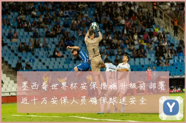 墨西哥世界杯安保措施升级将部署近十万安保人员确保球迷安全