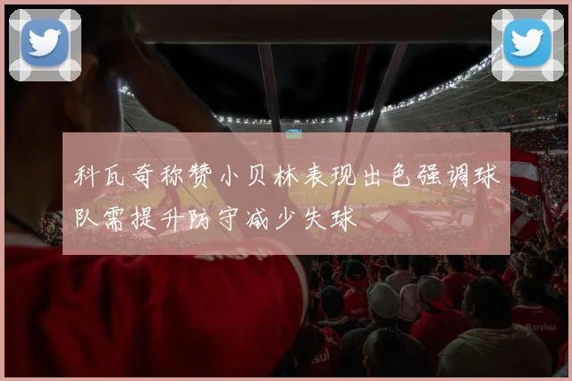 科瓦奇称赞小贝林表现出色强调球队需提升防守减少失球
