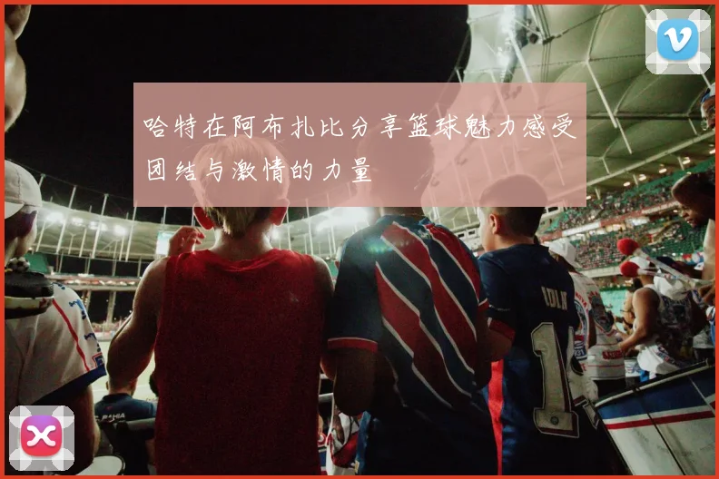 哈特在阿布扎比分享篮球魅力感受团结与激情的力量