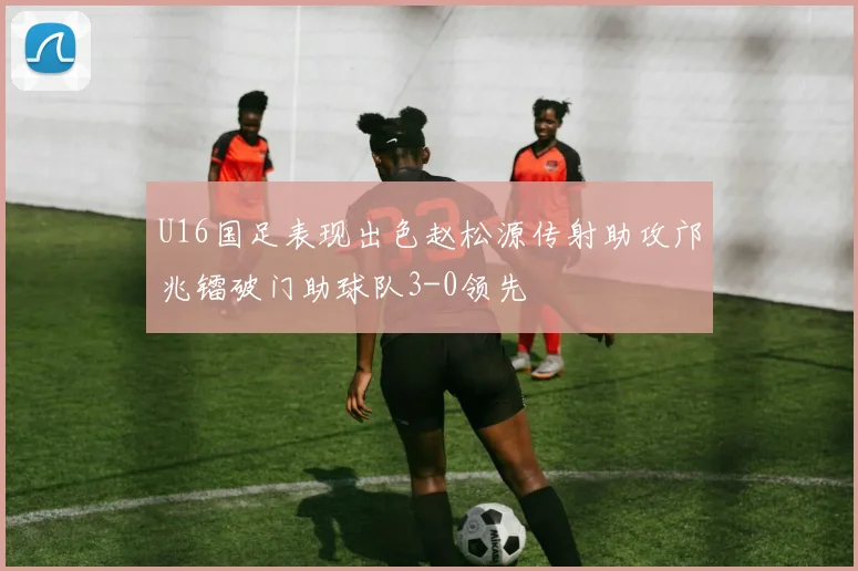 U16国足表现出色赵松源传射助攻邝兆镭破门助球队3-0领先