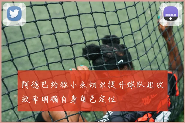 阿德巴约称小米切尔提升球队进攻效率明确自身角色定位