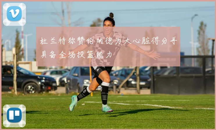 杜兰特称赞伦纳德为大心脏得分手具备全场投篮能力