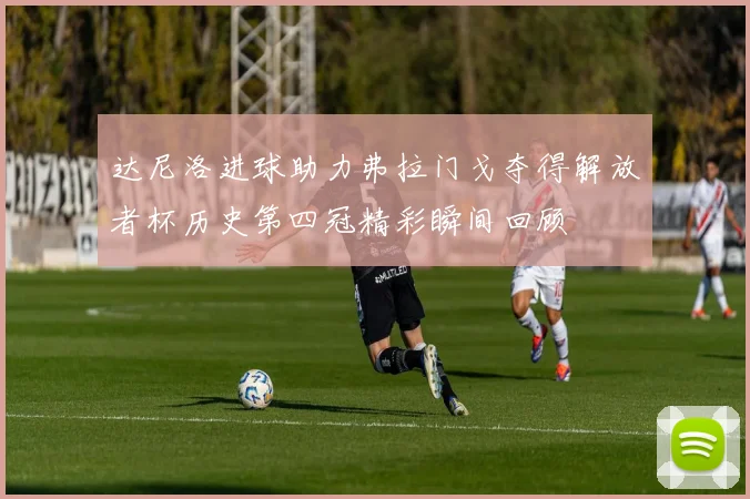 达尼洛进球助力弗拉门戈夺得解放者杯历史第四冠精彩瞬间回顾