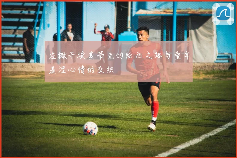 左撇子埃基蒂克的绘画之路与童年羞涩心情的交织