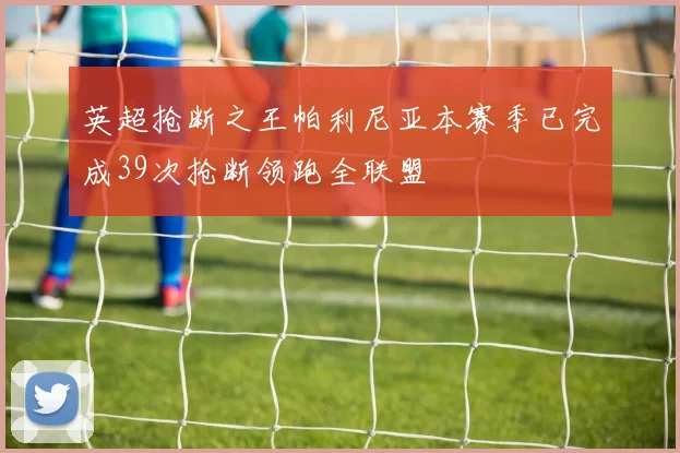英超抢断之王帕利尼亚本赛季已完成39次抢断领跑全联盟
