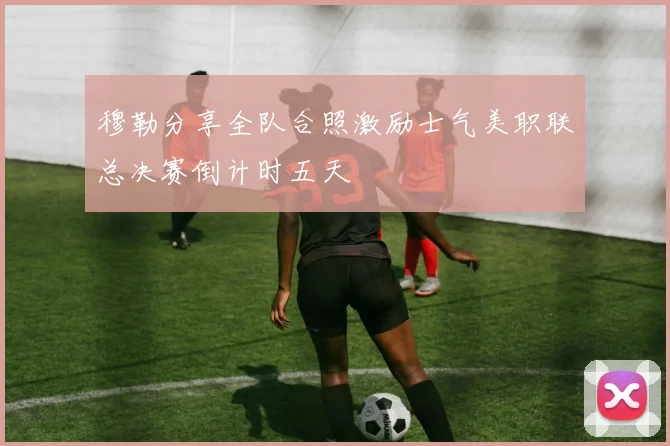 穆勒分享全队合照激励士气美职联总决赛倒计时五天