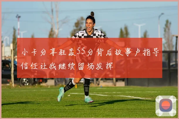 小卡分享狂轰55分背后故事卢指导信任让我继续留场发挥
