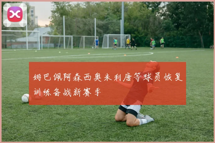 姆巴佩阿森西奥米利唐等球员恢复训练备战新赛季